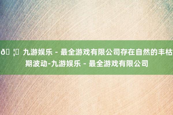 🦄九游娱乐 - 最全游戏有限公司存在自然的丰枯期波动-九游娱乐 - 最全游戏有限公司