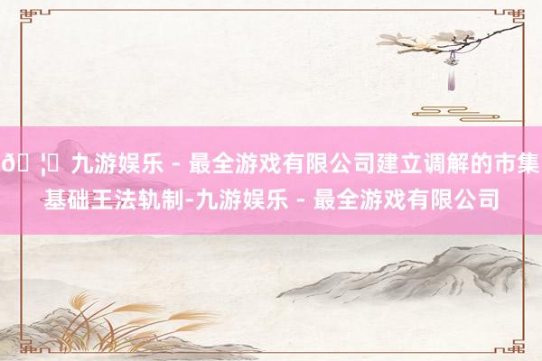 🦄九游娱乐 - 最全游戏有限公司建立调解的市集基础王法轨制-九游娱乐 - 最全游戏有限公司