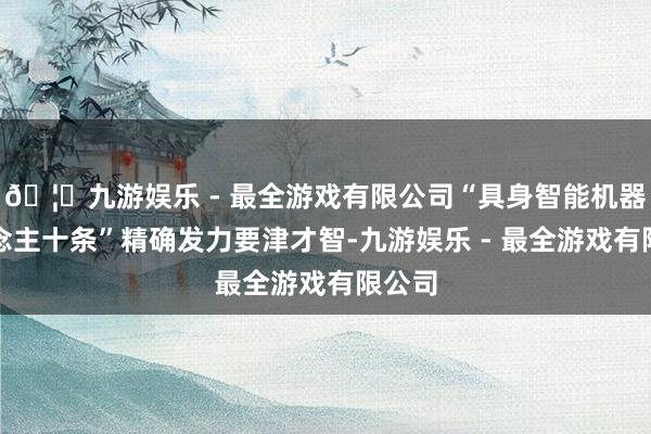 🦄九游娱乐 - 最全游戏有限公司“具身智能机器东说念主十条”精确发力要津才智-九游娱乐 - 最全游戏有限公司
