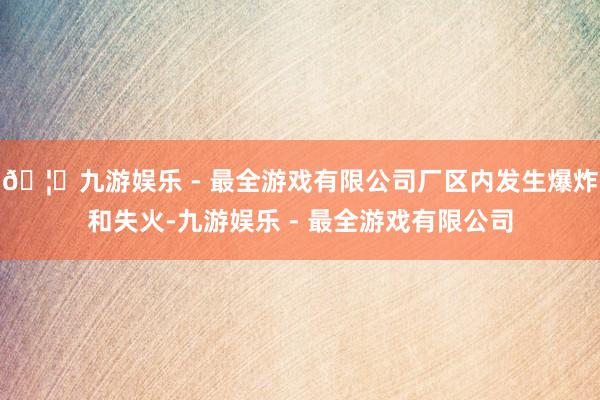 🦄九游娱乐 - 最全游戏有限公司厂区内发生爆炸和失火-九游娱乐 - 最全游戏有限公司