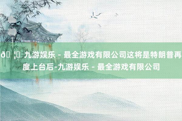 🦄九游娱乐 - 最全游戏有限公司这将是特朗普再度上台后-九游娱乐 - 最全游戏有限公司