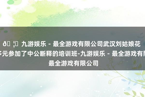 🦄九游娱乐 - 最全游戏有限公司武汉刘姑娘花 2 万多元参加了中公断释的培训班-九游娱乐 - 最全游戏有限公司