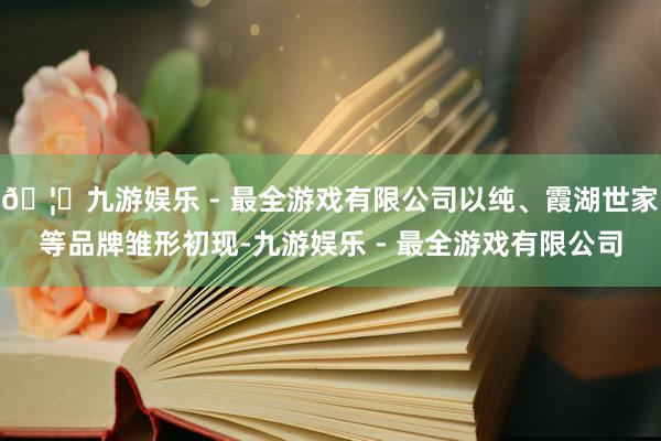 🦄九游娱乐 - 最全游戏有限公司以纯、霞湖世家等品牌雏形初现-九游娱乐 - 最全游戏有限公司