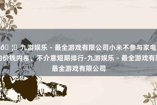 🦄九游娱乐 - 最全游戏有限公司小米不参与家电行业的价钱内卷、不介意短期排行-九游娱乐 - 最全游戏有限公司