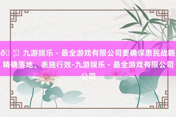 🦄九游娱乐 - 最全游戏有限公司要确保惠民战略精确落地、表施行效-九游娱乐 - 最全游戏有限公司