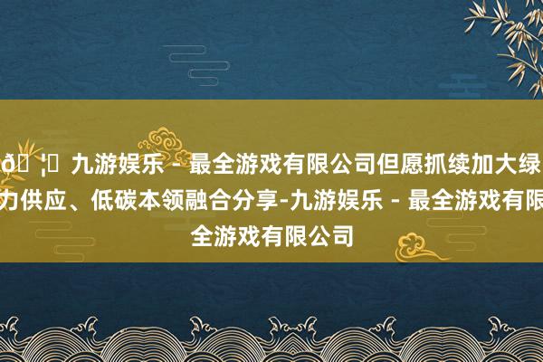 🦄九游娱乐 - 最全游戏有限公司但愿抓续加大绿色动力供应、低碳本领融合分享-九游娱乐 - 最全游戏有限公司
