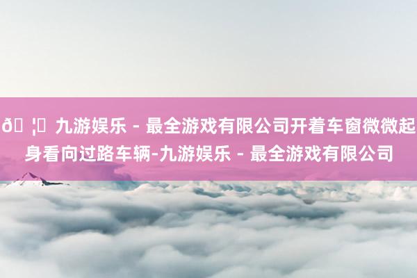 🦄九游娱乐 - 最全游戏有限公司开着车窗微微起身看向过路车辆-九游娱乐 - 最全游戏有限公司
