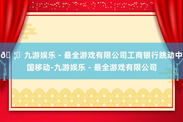 🦄九游娱乐 - 最全游戏有限公司工商银行跳动中国移动-九游娱乐 - 最全游戏有限公司