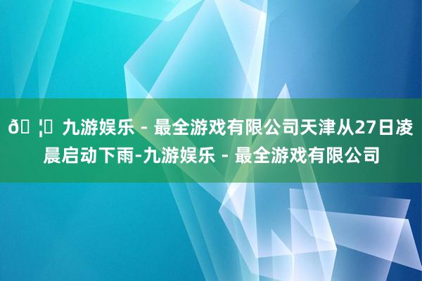 🦄九游娱乐 - 最全游戏有限公司天津从27日凌晨启动下雨-九游娱乐 - 最全游戏有限公司