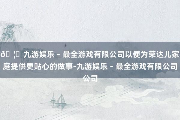 🦄九游娱乐 - 最全游戏有限公司以便为荣达儿家庭提供更贴心的做事-九游娱乐 - 最全游戏有限公司