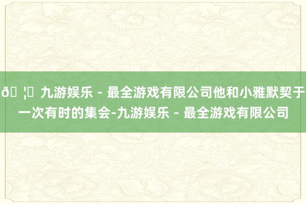 🦄九游娱乐 - 最全游戏有限公司他和小雅默契于一次有时的集会-九游娱乐 - 最全游戏有限公司