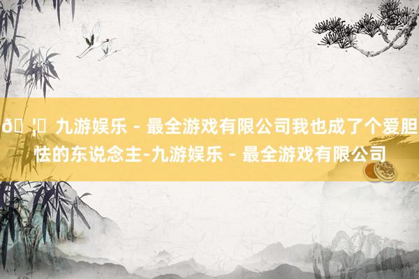 🦄九游娱乐 - 最全游戏有限公司我也成了个爱胆怯的东说念主-九游娱乐 - 最全游戏有限公司