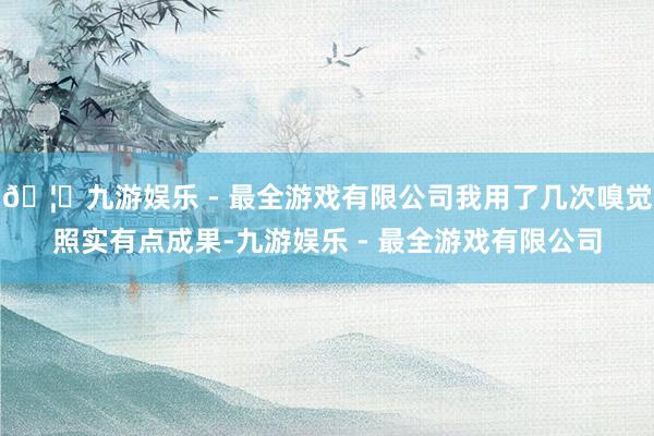 🦄九游娱乐 - 最全游戏有限公司我用了几次嗅觉照实有点成果-九游娱乐 - 最全游戏有限公司