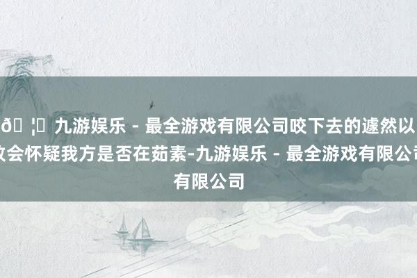 🦄九游娱乐 - 最全游戏有限公司咬下去的遽然以致会怀疑我方是否在茹素-九游娱乐 - 最全游戏有限公司