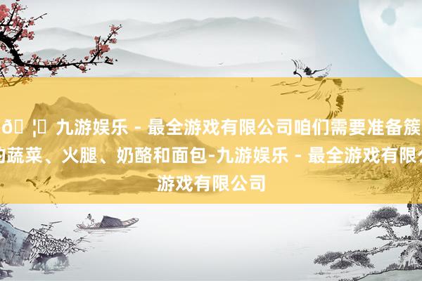 🦄九游娱乐 - 最全游戏有限公司咱们需要准备簇新的蔬菜、火腿、奶酪和面包-九游娱乐 - 最全游戏有限公司