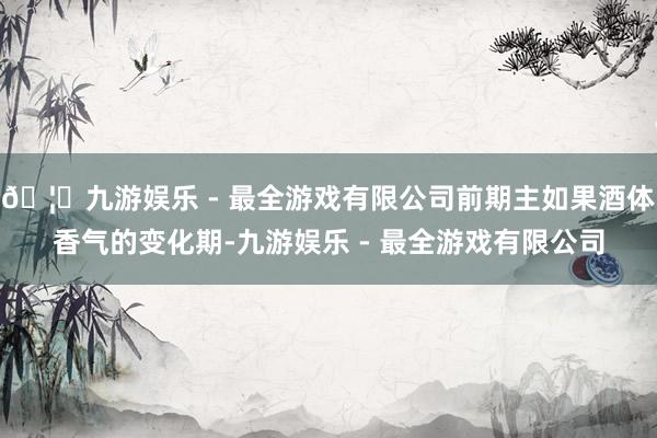 🦄九游娱乐 - 最全游戏有限公司前期主如果酒体香气的变化期-九游娱乐 - 最全游戏有限公司