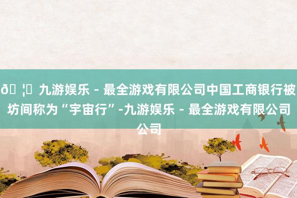 🦄九游娱乐 - 最全游戏有限公司中国工商银行被坊间称为“宇宙行”-九游娱乐 - 最全游戏有限公司