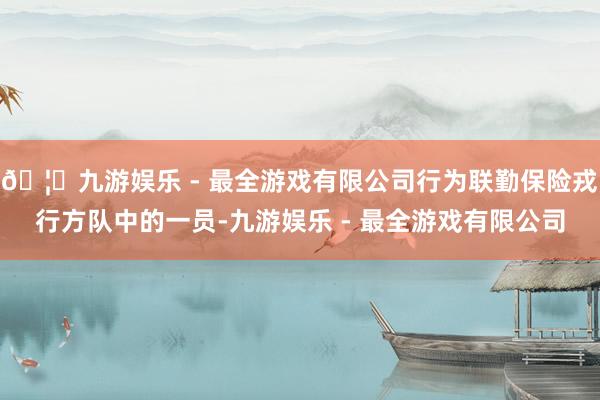 🦄九游娱乐 - 最全游戏有限公司行为联勤保险戎行方队中的一员-九游娱乐 - 最全游戏有限公司