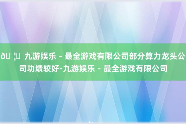 🦄九游娱乐 - 最全游戏有限公司部分算力龙头公司功绩较好-九游娱乐 - 最全游戏有限公司