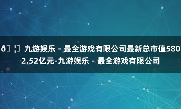 🦄九游娱乐 - 最全游戏有限公司最新总市值5802.52亿元-九游娱乐 - 最全游戏有限公司