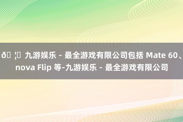 🦄九游娱乐 - 最全游戏有限公司包括 Mate 60、nova Flip 等-九游娱乐 - 最全游戏有限公司