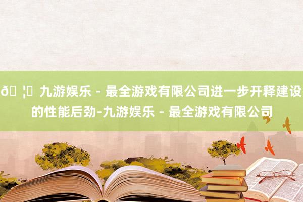 🦄九游娱乐 - 最全游戏有限公司进一步开释建设的性能后劲-九游娱乐 - 最全游戏有限公司