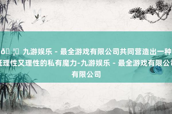 🦄九游娱乐 - 最全游戏有限公司共同营造出一种既理性又理性的私有魔力-九游娱乐 - 最全游戏有限公司
