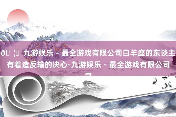 🦄九游娱乐 - 最全游戏有限公司白羊座的东谈主有着造反输的决心-九游娱乐 - 最全游戏有限公司