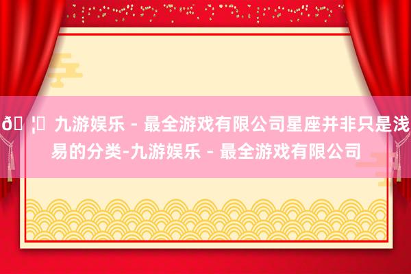 🦄九游娱乐 - 最全游戏有限公司星座并非只是浅易的分类-九游娱乐 - 最全游戏有限公司