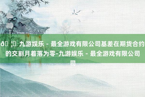 🦄九游娱乐 - 最全游戏有限公司基差在期货合约的交割月着落为零-九游娱乐 - 最全游戏有限公司