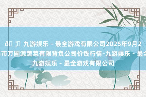 🦄九游娱乐 - 最全游戏有限公司2025年9月24日黑龙江鹤岗市万圃源蔬菜有限背负公司价钱行情-九游娱乐 - 最全游戏有限公司
