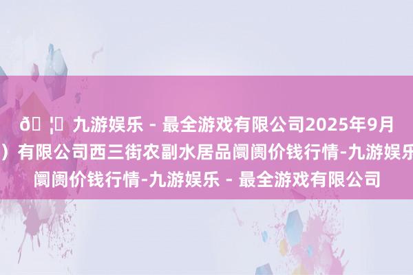 🦄九游娱乐 - 最全游戏有限公司2025年9月24日龙门实业（集团）有限公司西三街农副水居品阛阓价钱行情-九游娱乐 - 最全游戏有限公司