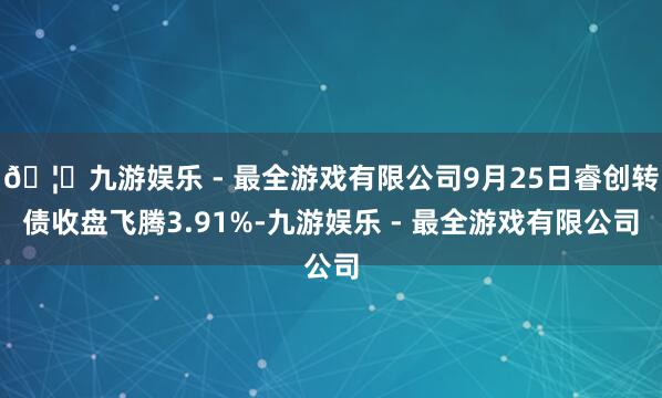 🦄九游娱乐 - 最全游戏有限公司9月25日睿创转债收盘飞腾3.91%-九游娱乐 - 最全游戏有限公司