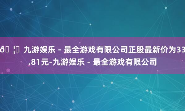 🦄九游娱乐 - 最全游戏有限公司正股最新价为33.81元-九游娱乐 - 最全游戏有限公司