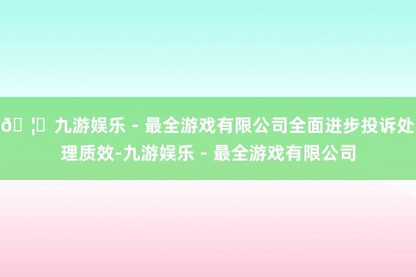 🦄九游娱乐 - 最全游戏有限公司全面进步投诉处理质效-九游娱乐 - 最全游戏有限公司