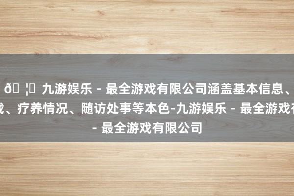 🦄九游娱乐 - 最全游戏有限公司涵盖基本信息、体检记载、疗养情况、随访处事等本色-九游娱乐 - 最全游戏有限公司