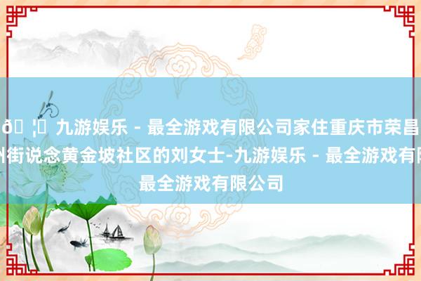 🦄九游娱乐 - 最全游戏有限公司家住重庆市荣昌区昌州街说念黄金坡社区的刘女士-九游娱乐 - 最全游戏有限公司