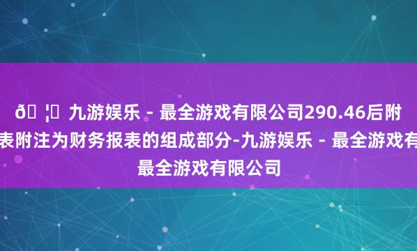 🦄九游娱乐 - 最全游戏有限公司290.46后附财务报表附注为财务报表的组成部分-九游娱乐 - 最全游戏有限公司