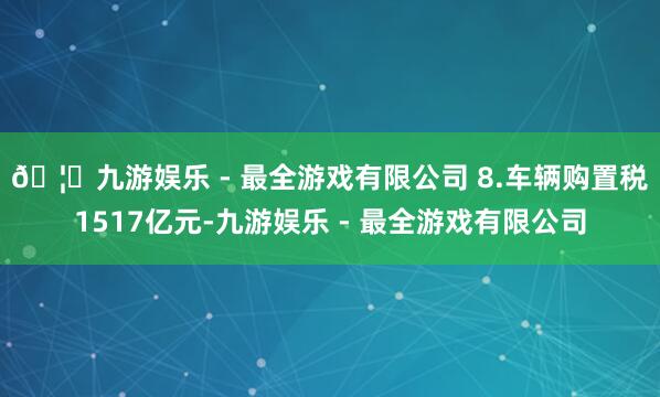 🦄九游娱乐 - 最全游戏有限公司 8.车辆购置税1517亿元-九游娱乐 - 最全游戏有限公司