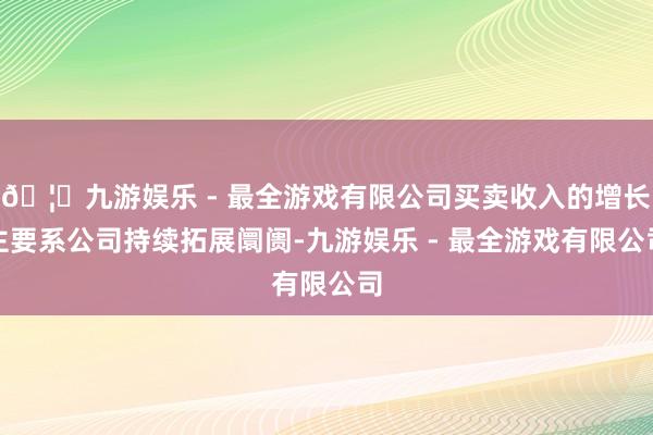 🦄九游娱乐 - 最全游戏有限公司买卖收入的增长主要系公司持续拓展阛阓-九游娱乐 - 最全游戏有限公司