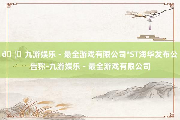 🦄九游娱乐 - 最全游戏有限公司*ST海华发布公告称-九游娱乐 - 最全游戏有限公司