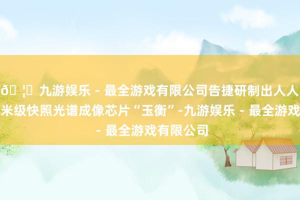 🦄九游娱乐 - 最全游戏有限公司告捷研制出人人首款亚埃米级快照光谱成像芯片“玉衡”-九游娱乐 - 最全游戏有限公司
