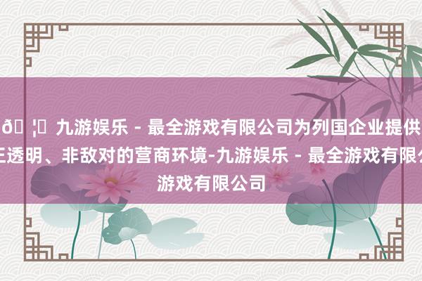 🦄九游娱乐 - 最全游戏有限公司为列国企业提供公正透明、非敌对的营商环境-九游娱乐 - 最全游戏有限公司