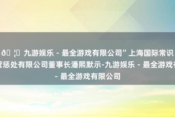 🦄九游娱乐 - 最全游戏有限公司”上海国际常识产权运营惩处有限公司董事长潘熙默示-九游娱乐 - 最全游戏有限公司