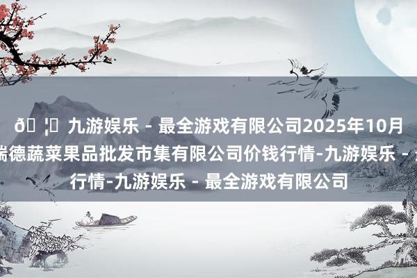 🦄九游娱乐 - 最全游戏有限公司2025年10月28日江苏宜兴市瑞德蔬菜果品批发市集有限公司价钱行情-九游娱乐 - 最全游戏有限公司