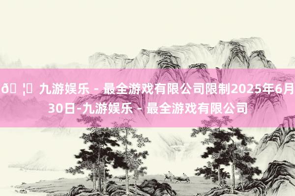 🦄九游娱乐 - 最全游戏有限公司限制2025年6月30日-九游娱乐 - 最全游戏有限公司