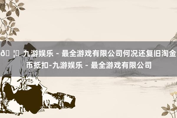 🦄九游娱乐 - 最全游戏有限公司何况还复旧淘金币抵扣-九游娱乐 - 最全游戏有限公司