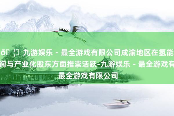 🦄九游娱乐 - 最全游戏有限公司成渝地区在氢能技巧征询与产业化股东方面推崇活跃-九游娱乐 - 最全游戏有限公司