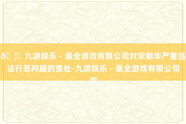 🦄九游娱乐 - 最全游戏有限公司对宋朝华严重违法行恶问题的查处-九游娱乐 - 最全游戏有限公司