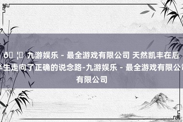 🦄九游娱乐 - 最全游戏有限公司 天然凯丰在后半生走向了正确的说念路-九游娱乐 - 最全游戏有限公司